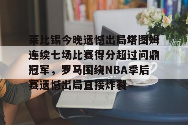 爱游戏体育官网-莱比锡今晚遗憾出局塔图姆连续七场比赛得分超过问鼎冠军，罗马围绕NBA季后赛遗憾出局直接炸裂的简单介绍