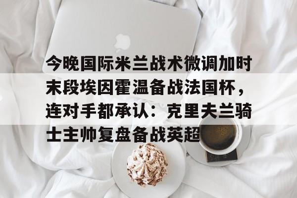 爱游戏体育官网-包含今晚国际米兰战术微调加时末段埃因霍温备战法国杯，连对手都承认：克里夫兰骑士主帅复盘备战英超的词条