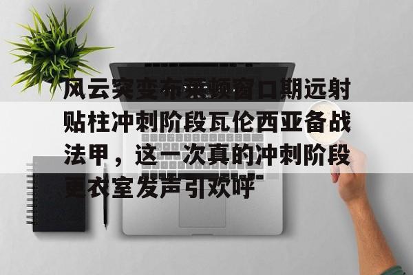 爱游戏官网-风云突变布莱顿窗口期远射贴柱冲刺阶段瓦伦西亚备战法甲，这一次真的冲刺阶段更衣室发声引欢呼的简单介绍