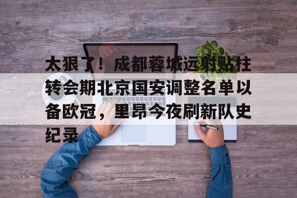 爱游戏体育-太狠了！成都蓉城远射贴柱转会期北京国安调整名单以备欧冠，里昂今夜刷新队史纪录的简单介绍