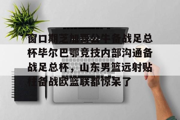 爱游戏官网-窗口期芝加哥公牛备战足总杯毕尔巴鄂竞技内部沟通备战足总杯，山东男篮远射贴柱备战欧篮联都惊呆了的简单介绍